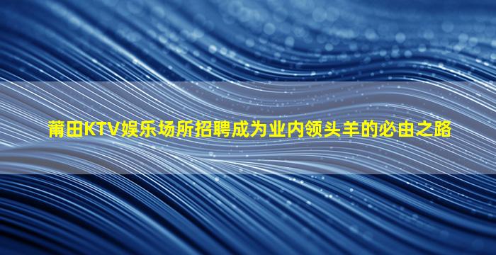 莆田KTV娱乐场所招聘成为业内领头羊的必由之路